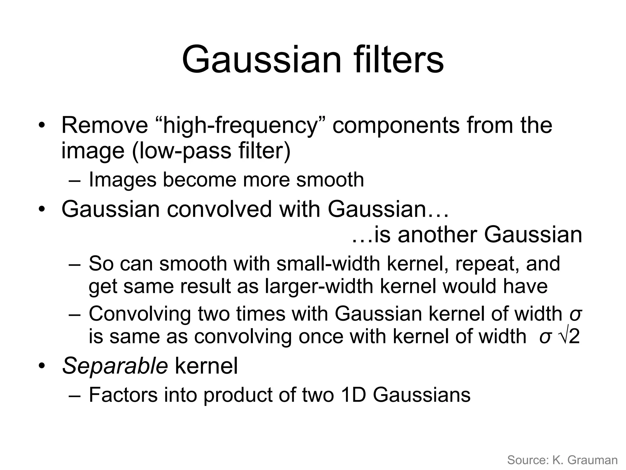 Gaussian filters
• Remove “high-frequency” components from the
image (low-pass filter)
– Images become more smooth
• Gaussian convolved with Gaussian…
…is another Gaussian
– So can smooth with small-width kernel, repeat, and
get same result as larger-width kernel would have
– Convolving two times with Gaussian kernel of width σ
is same as convolving once with kernel of width σ √2
• Separable kernel
– Factors into product of two 1D Gaussians
Source: K. Grauman
 