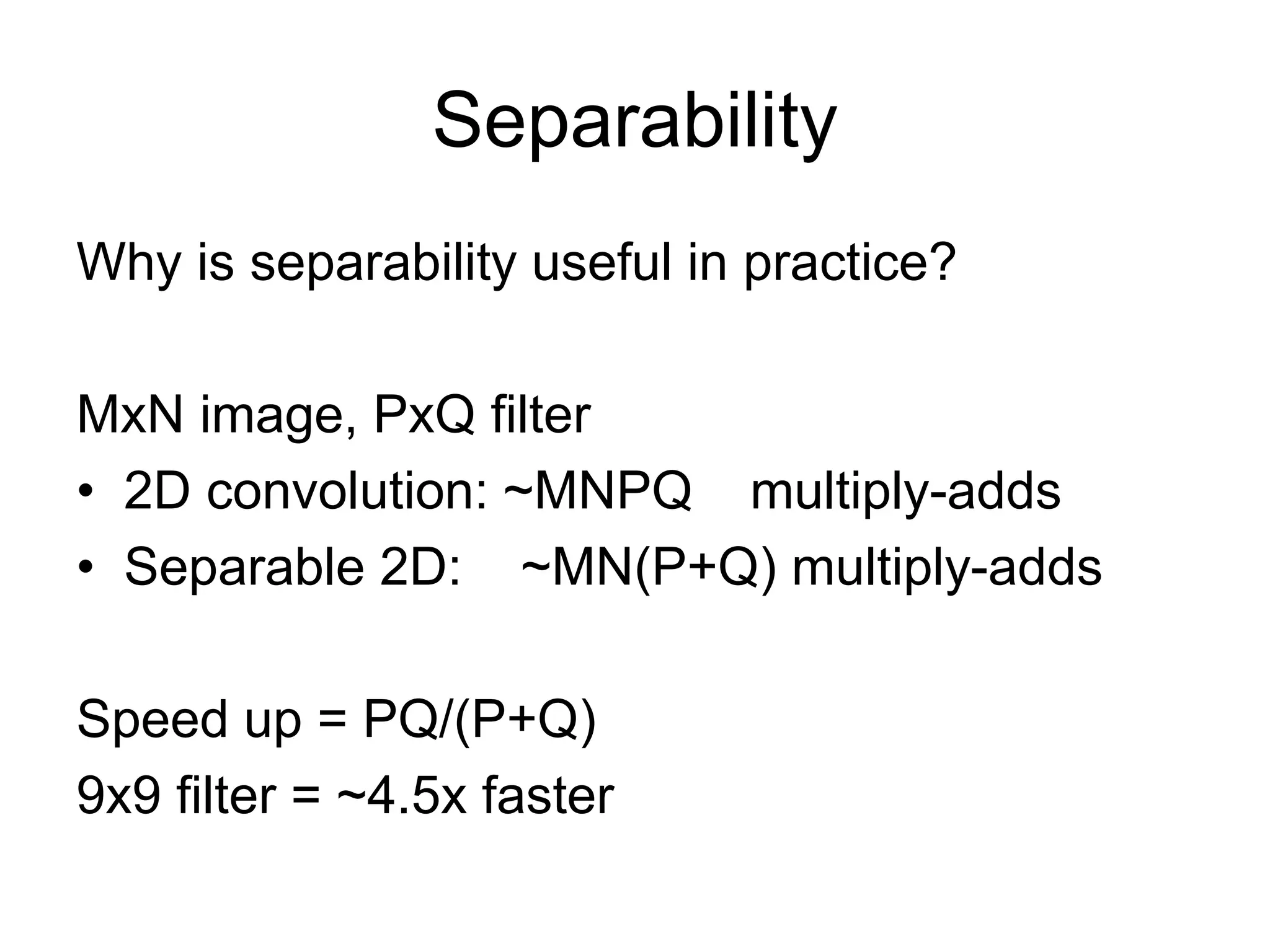 Separability
Why is separability useful in practice?
MxN image, PxQ filter
• 2D convolution: ~MNPQ multiply-adds
• Separable 2D: ~MN(P+Q) multiply-adds
Speed up = PQ/(P+Q)
9x9 filter = ~4.5x faster
 