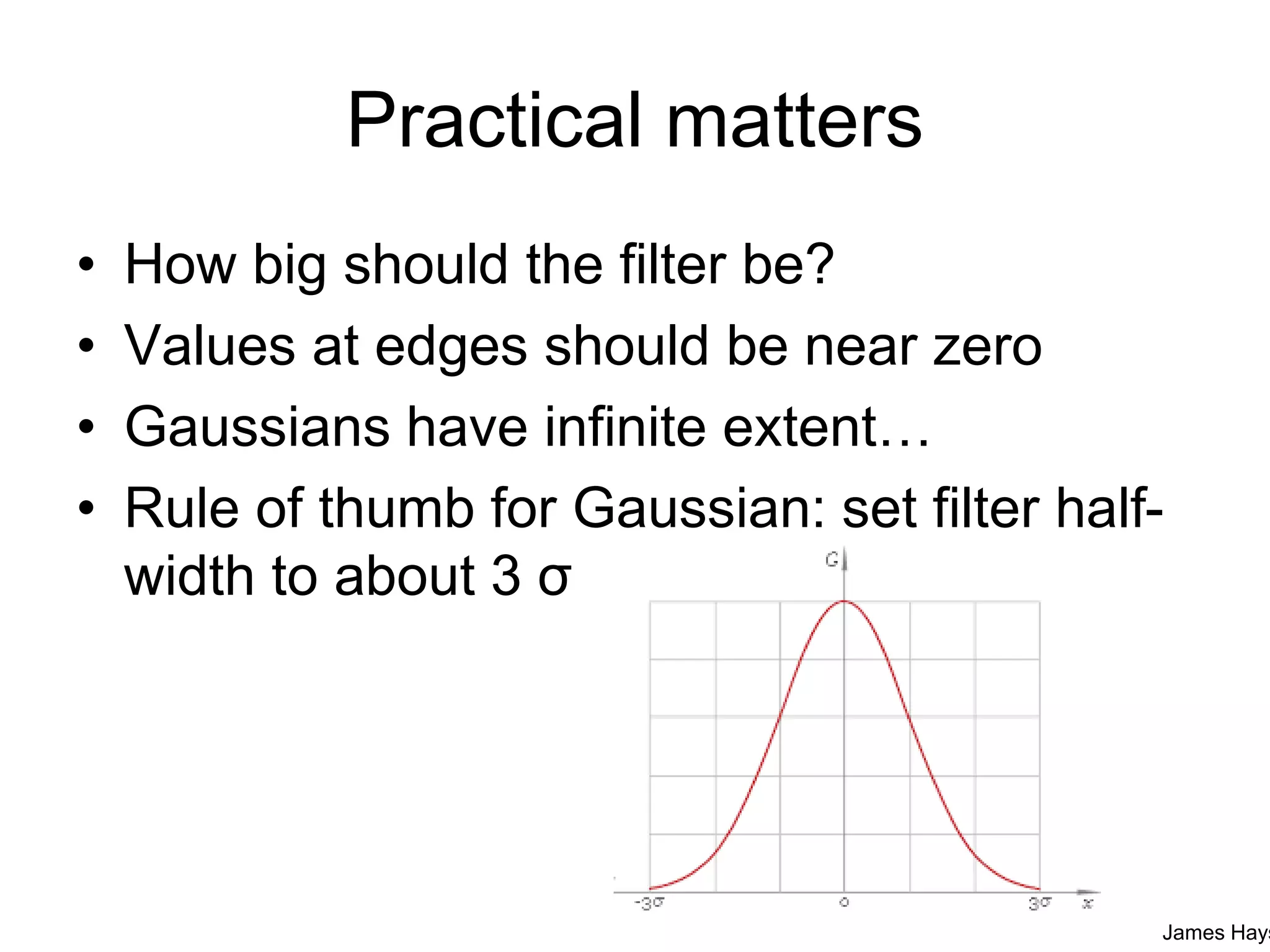 Practical matters
• How big should the filter be?
• Values at edges should be near zero
• Gaussians have infinite extent…
• Rule of thumb for Gaussian: set filter half-
width to about 3 σ
James Hays
 