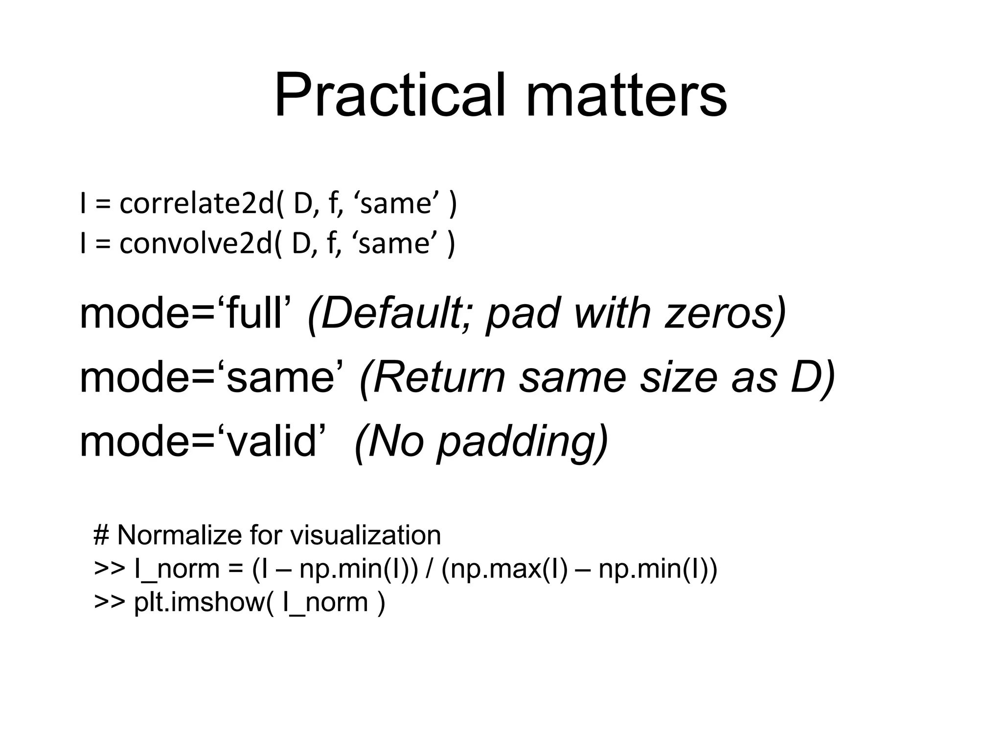 mode=‘full’ (Default; pad with zeros)
mode=‘same’ (Return same size as D)
mode=‘valid’ (No padding)
Practical matters
I = correlate2d( D, f, ‘same’ )
I = convolve2d( D, f, ‘same’ )
# Normalize for visualization
>> I_norm = (I – np.min(I)) / (np.max(I) – np.min(I))
>> plt.imshow( I_norm )
 