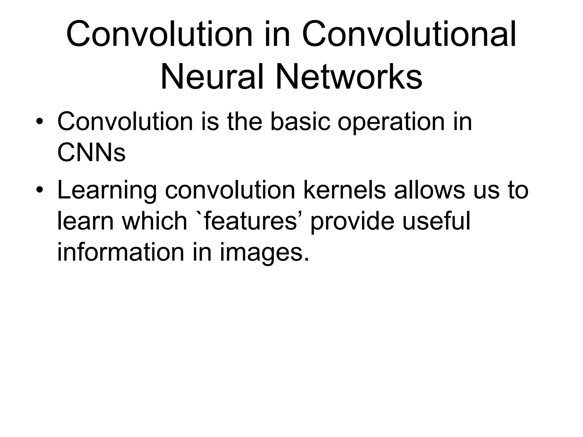 Convolution in Convolutional
Neural Networks
• Convolution is the basic operation in
CNNs
• Learning convolution kernels allows us to
learn which `features’ provide useful
information in images.
 