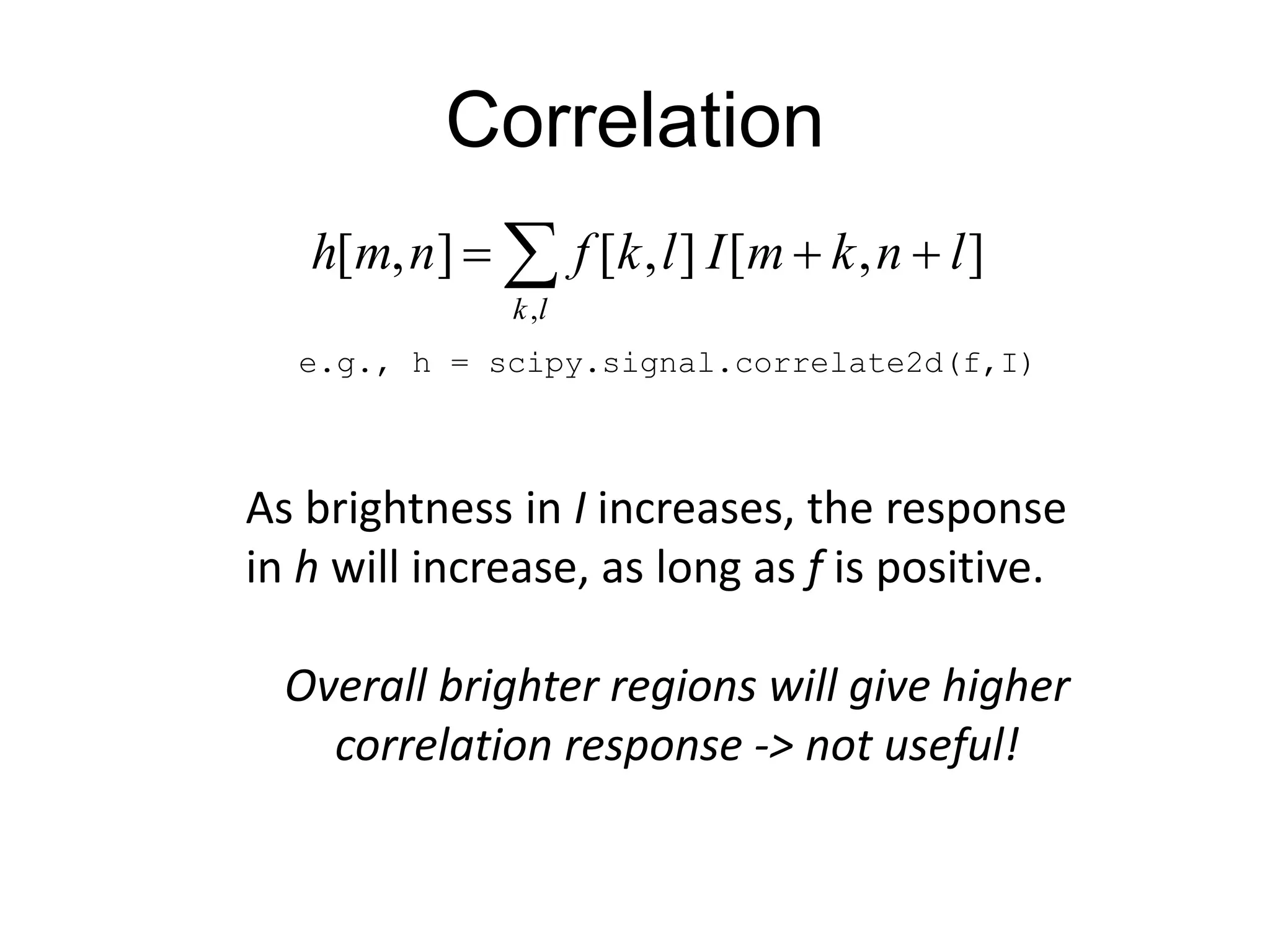 Correlation
],[],[],[
,
lnkmIlkfnmh
lk
 
e.g., h = scipy.signal.correlate2d(f,I)
As brightness in I increases, the response
in h will increase, as long as f is positive.
Overall brighter regions will give higher
correlation response -> not useful!
 