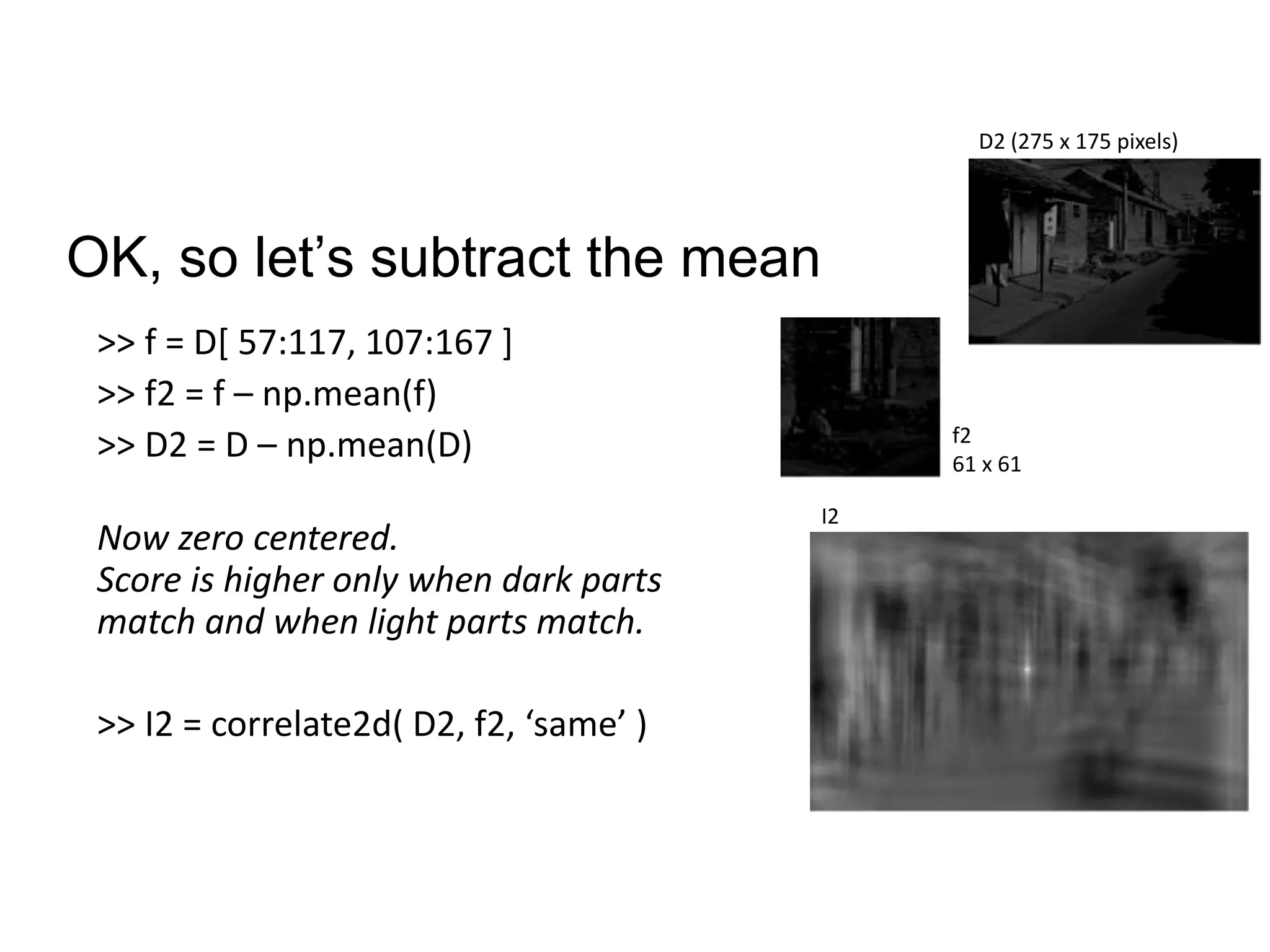 OK, so let’s subtract the mean
>> f = D[ 57:117, 107:167 ]
>> f2 = f – np.mean(f)
>> D2 = D – np.mean(D)
Now zero centered.
Score is higher only when dark parts
match and when light parts match.
>> I2 = correlate2d( D2, f2, ‘same’ )
f2
61 x 61
D2 (275 x 175 pixels)
I2
 