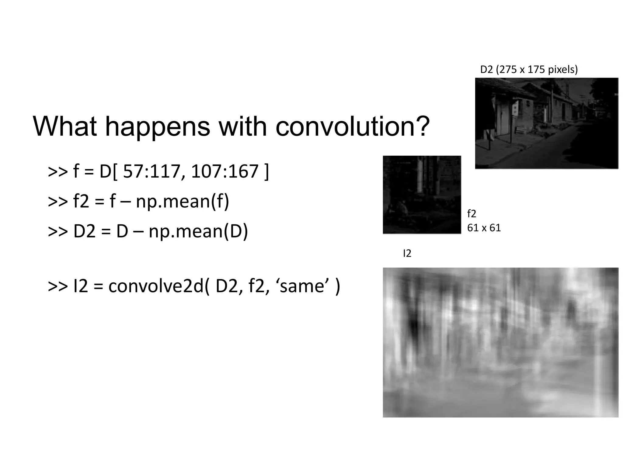 What happens with convolution?
>> f = D[ 57:117, 107:167 ]
>> f2 = f – np.mean(f)
>> D2 = D – np.mean(D)
>> I2 = convolve2d( D2, f2, ‘same’ )
f2
61 x 61
D2 (275 x 175 pixels)
I2
 