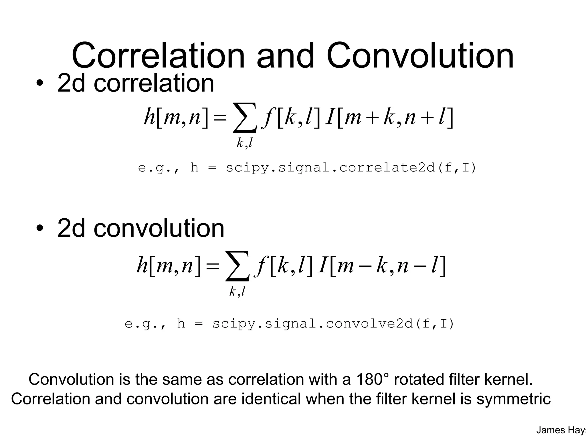 Correlation and Convolution
• 2d correlation
• 2d convolution
],[],[],[
,
lnkmIlkfnmh
lk
 
],[],[],[
,
lnkmIlkfnmh
lk
 
Convolution is the same as correlation with a 180° rotated filter kernel.
Correlation and convolution are identical when the filter kernel is symmetric
James Hays
e.g., h = scipy.signal.correlate2d(f,I)
e.g., h = scipy.signal.convolve2d(f,I)
 