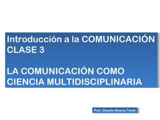 Introducción a la COMUNICACIÓN
CLASE 3

LA COMUNICACIÓN COMO
CIENCIA MULTIDISCIPLINARIA

                 Prof. Claudio Alvarez Terán
 