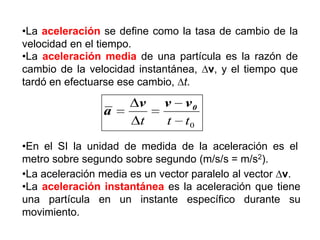 •La aceleración se define como la tasa de cambio de la
velocidad en el tiempo.
•La aceleración media de una partícula es la razón de
cambio de la velocidad instantánea, v, y el tiempo que
tardó en efectuarse ese cambio, t.

a

v
t

v
t

v0
t0

•En el SI la unidad de medida de la aceleración es el
metro sobre segundo sobre segundo (m/s/s = m/s2).
•La aceleración media es un vector paralelo al vector v.
•La aceleración instantánea es la aceleración que tiene
una partícula en un instante específico durante su
movimiento.

 