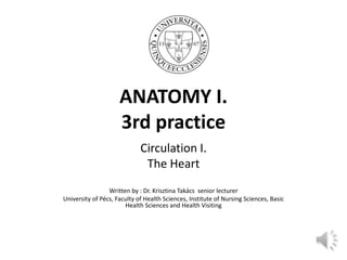 ANATOMY I.
3rd practice
Circulation I.
The Heart
Written by : Dr. Krisztina Takács senior lecturer
University of Pécs, Faculty of Health Sciences, Institute of Nursing Sciences, Basic
Health Sciences and Health Visiting
 