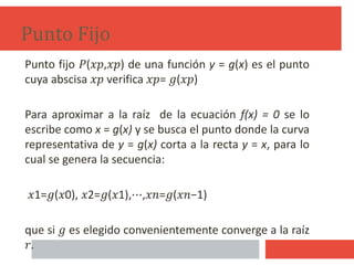 Punto Fijo
Punto fijo 𝑃(𝑥𝑝,𝑥𝑝) de una función y = g(x) es el punto
cuya abscisa 𝑥𝑝 verifica 𝑥𝑝= 𝑔(𝑥𝑝)
Para aproximar a la raíz de la ecuación f(x) = 0 se lo
escribe como x = g(x) y se busca el punto donde la curva
representativa de y = g(x) corta a la recta y = x, para lo
cual se genera la secuencia:
𝑥1=𝑔(𝑥0), 𝑥2=𝑔(𝑥1),⋯,𝑥𝑛=𝑔(𝑥𝑛−1)
que si 𝑔 es elegido convenientemente converge a la raíz
𝑟.
10
 