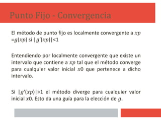 El método de punto fijo es localmente convergente a 𝑥𝑝
=𝑔(𝑥𝑝) si |𝑔′(𝑥𝑝)|<1
Entendiendo por localmente convergente que existe un
intervalo que contiene a 𝑥𝑝 tal que el método converge
para cualquier valor inicial 𝑥0 que pertenece a dicho
intervalo.
Si |𝑔′(𝑥𝑝)|>1 el método diverge para cualquier valor
inicial 𝑥0. Esto da una guía para la elección de 𝑔.
Punto Fijo - Convergencia
11
 