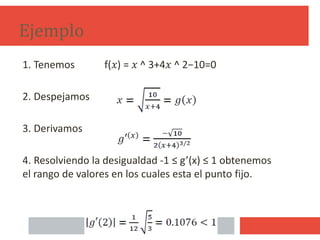 Ejemplo
1. Tenemos f(𝑥) = 𝑥 ^ 3+4𝑥 ^ 2−10=0
2. Despejamos
3. Derivamos
4. Resolviendo la desigualdad -1 ≤ g’(x) ≤ 1 obtenemos
el rango de valores en los cuales esta el punto fijo.
12
 