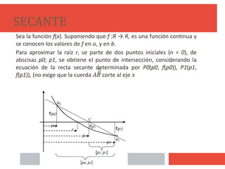SECANTE
Sea la función f(x). Suponiendo que f :R → R, es una función continua y
se conocen los valores de f en 𝑎, y en b.
Para aproximar la raíz r, se parte de dos puntos iniciales (n = 0), de
abscisas p0; p1, se obtiene el punto de intersección, considerando la
ecuación de la recta secante determinada por P0(p0, f(p0)), P1(p1,
f(p1)), (no exige que la cuerda 𝐴𝐵̅̅̅̅̅̅̅̅̅̅̅̅̅̅̅̅
corte al eje 𝑥
21
 