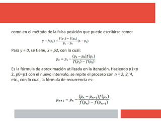 como en el método de la falsa posición que puede escribirse como:
Para y = 0, se tiene, x = p2, con lo cual:
Es la fórmula de aproximación utilizada en la iteración. Haciendo 𝑝1=𝑝
2, 𝑝0=𝑝1 con el nuevo intervalo, se repite el proceso con n = 2, 3, 4,
etc., con lo cual, la fórmula de recurrencia es:
22
 