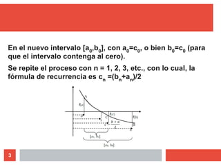 3
En el nuevo intervalo [a0,b0], con a0=c0, o bien b0=c0 (para
que el intervalo contenga al cero).
Se repite el proceso con n = 1, 2, 3, etc., con lo cual, la
fórmula de recurrencia es cn =(bn+an)/2
 