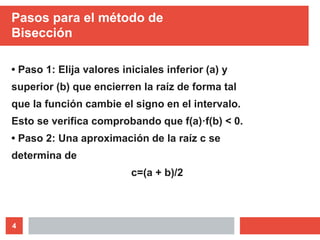 4
Pasos para el método de
Bisección
• Paso 1: Elija valores iniciales inferior (a) y
superior (b) que encierren la raíz de forma tal
que la función cambie el signo en el intervalo.
Esto se verifica comprobando que f(a)·f(b) < 0.
• Paso 2: Una aproximación de la raíz c se
determina de
c=(a + b)/2
 
