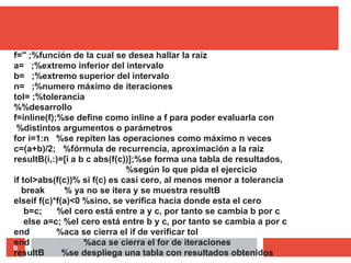 6
f='' ;%función de la cual se desea hallar la raíz
a= ;%extremo inferior del intervalo
b= ;%extremo superior del intervalo
n= ;%numero máximo de iteraciones
tol= ;%tolerancia
%%desarrollo
f=inline(f);%se define como inline a f para poder evaluarla con
%distintos argumentos o parámetros
for i=1:n %se repiten las operaciones como máximo n veces
c=(a+b)/2; %fórmula de recurrencia, aproximación a la raíz
resultB(i,:)=[i a b c abs(f(c))];%se forma una tabla de resultados,
%según lo que pida el ejercicio
if tol>abs(f(c))% si f(c) es casi cero, al menos menor a tolerancia
break % ya no se itera y se muestra resultB
elseif f(c)*f(a)<0 %sino, se verifica hacia donde esta el cero
b=c; %el cero está entre a y c, por tanto se cambia b por c
else a=c; %el cero está entre b y c, por tanto se cambia a por c
end %aca se cierra el if de verificar tol
end %aca se cierra el for de iteraciones
resultB %se despliega una tabla con resultados obtenidos
 
