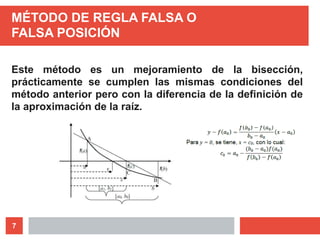 7
MÉTODO DE REGLA FALSA O
FALSA POSICIÓN
Este método es un mejoramiento de la bisección,
prácticamente se cumplen las mismas condiciones del
método anterior pero con la diferencia de la definición de
la aproximación de la raíz.
 