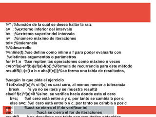 9
f='' ;%función de la cual se desea hallar la raíz
a= ;%extremo inferior del intervalo
b= ;%extremo superior del intervalo
n= ;%número máximo de iteraciones
tol= ;%tolerancia
%%desarrollo
f=inline(f);%se define como inline a f para poder evaluarla con
%distintos argumentos o parámetros
for i=1:n %se repiten las operaciones como máximo n veces
c=(b*f(a)-a*f(b))/(f(a)-f(b));%fórmula de recurrencia para este método
resultB(i,:)=[i a b c abs(f(c))];%se forma una tabla de resultados,
%según lo que pida el ejercicio
if tol>abs(f(c))% si f(c) es casi cero, al menos menor a tolerancia
break % ya no se itera y se muestra resultB
elseif f(c)*f(a)<0 %sino, se verifica hacia donde esta el cero
b=c; %el cero está entre a y c, por tanto se cambia b por c
else a=c; %el cero está entre b y c, por tanto se cambia a por c
end %acá se cierra el if de verificar tol
end %acá se cierra el for de iteraciones
 