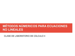MÉTODOS NÚMERICOS PARA ECUACIONES
NO LINEALES
CLASE DE LABORATORIO DE CÁLCULO 4
 