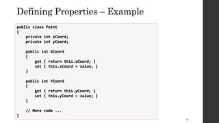 Defining Properties – Example
public class Point
{
private int xCoord;
private int yCoord;
public int XCoord
{
get { return this.xCoord; }
set { this.xCoord = value; }
}
public int YCoord
{
get { return this.yCoord; }
set { this.yCoord = value; }
}
// More code ...
}
17
 