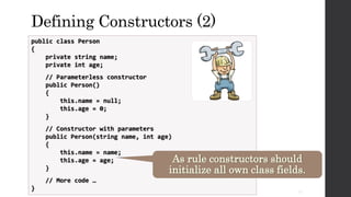 Defining Constructors (2)
public class Person
{
private string name;
private int age;
// Parameterless constructor
public Person()
{
this.name = null;
this.age = 0;
}
// Constructor with parameters
public Person(string name, int age)
{
this.name = name;
this.age = age;
}
// More code …
}
As rule constructors should
initialize all own class fields.
22
 