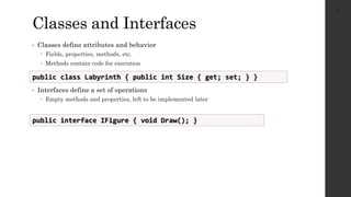 Classes and Interfaces
• Classes define attributes and behavior
 Fields, properties, methods, etc.
 Methods contain code for execution
• Interfaces define a set of operations
 Empty methods and properties, left to be implemented later
27
public class Labyrinth { public int Size { get; set; } }
public interface IFigure { void Draw(); }
 
