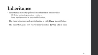 Inheritance
• Inheritance implicitly gains all members from another class
 All fields, methods, properties, events, …
 Some members could be inaccessible (hidden)
• The class whose methods are inherited is called base (parent) class
• The class that gains new functionality is called derived (child) class
31
 