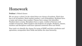 Homework
Problem 1. School classes
We are given a school. In the school there are classes of students. Each class
has a set of teachers. Each teacher teaches, a set of disciplines. Students have
a name and unique class number. Classes have unique text identifier.
Teachers have a name. Disciplines have a name, number of lectures and
number of exercises. Both teachers and students are people. Students, classes,
teachers and disciplines could have optional comments (free text block).
Your task is to identify the classes (in terms of OOP) and their attributes and
operations, encapsulate their fields and define the class hierarchy.
 