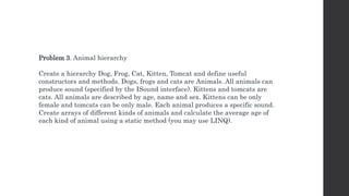 Problem 3. Animal hierarchy
Create a hierarchy Dog, Frog, Cat, Kitten, Tomcat and define useful
constructors and methods. Dogs, frogs and cats are Animals. All animals can
produce sound (specified by the ISound interface). Kittens and tomcats are
cats. All animals are described by age, name and sex. Kittens can be only
female and tomcats can be only male. Each animal produces a specific sound.
Create arrays of different kinds of animals and calculate the average age of
each kind of animal using a static method (you may use LINQ).
 