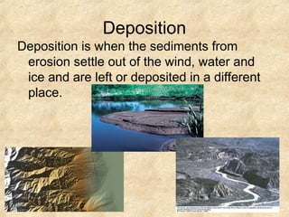 Deposition
Deposition is when the sediments from
erosion settle out of the wind, water and
ice and are left or deposited in a different
place.
 