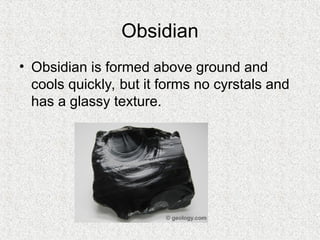 Obsidian
• Obsidian is formed above ground and
cools quickly, but it forms no cyrstals and
has a glassy texture.
 