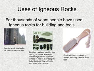 Uses of Igneous Rocks
For thousands of years people have used
igneous rocks for building and tools.
Granite is still used today
for constructing buildings.
Obsidian has been used for tool
making by Native Americans.
Some surgeons use obsidian
instead of steel in their scalpels
today because they cut better
and leave a thinner scar.
Pumice is used for cleaning
and for removing calluses from
feet.
 