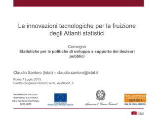 Le innovazioni tecnologiche per la fruizione
degli Atlanti statistici
Convegno
Statistiche per le politiche di sviluppo a supporto dei decisori
pubblici
Claudio Santoro (Istat) – claudio.santoro@istat.it
Roma 7 Luglio 2015
Centro congressi Roma Eventi, via Alibert, 5
 