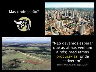 Mas onde estão?




                  “Não devemos esperar
                   que as almas venham
                    a nós; precisamos
                    procurá-las onde
                        estiverem”.
                    Ellen G. White, Parábolas de Jesus, 229.
 