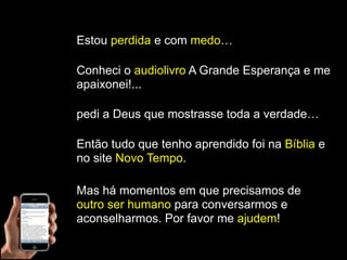 Estou perdida e com medo…

Conheci o audiolivro A Grande Esperança e me
apaixonei!...

pedi a Deus que mostrasse toda a verdade…

Então tudo que tenho aprendido foi na Bíblia e
no site Novo Tempo.

Mas há momentos em que precisamos de
outro ser humano para conversarmos e
aconselharmos. Por favor me ajudem!
 