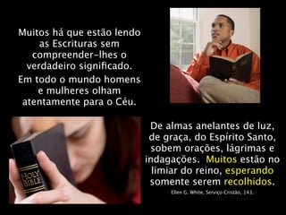 Muitos há que estão lendo
     as Escrituras sem
   compreender-lhes o
  verdadeiro signiﬁcado.
Em todo o mundo homens
    e mulheres olham
 atentamente para o Céu.

                             De almas anelantes de luz,
                             de graça, do Espírito Santo,
                             sobem orações, lágrimas e
                            indagações. Muitos estão no
                              limiar do reino, esperando
                             somente serem recolhidos.
                                 Ellen G. White, Serviço Cristão, 143.
 