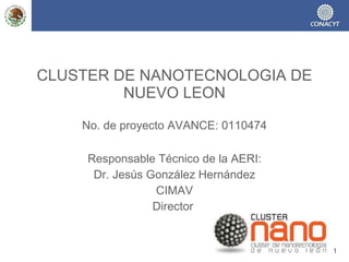 CLUSTER DE NANOTECNOLOGIA DE NUEVO LEON   No. de proyecto AVANCE: 0110474 Responsable Técnico de la AERI: Dr. Jesús González Hernández CIMAV Director   