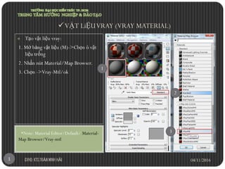  Tạo vật liệu vray:
1. Mở bảng vật liệu (M)->Chọn ô vật
liệu trống
2. Nhấn nút Material/Map Browser.
3. Chọn ->Vray-Mtl/ok
*Note: Material Editor/Default/ Material-
Map Browser/Vray-mtl
VẬT LiỆUVRAY (VRAY MATERIAL)
04/11/2016GVHD: KTS.TRẦN MINH HẢI1
1
3
2
 