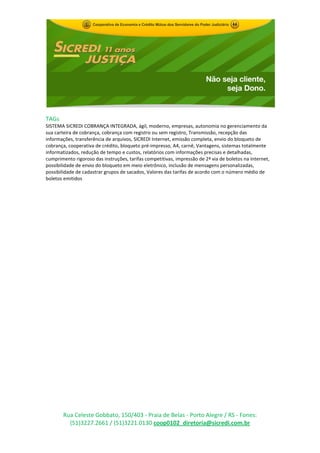 TAGs
SISTEMA SICREDI COBRANÇA INTEGRADA, ágil, moderno, empresas, autonomia no gerenciamento da
sua carteira de cobrança, cobrança com registro ou sem registro, Transmissão, recepção das
informações, transferência de arquivos, SICREDI Internet, emissão completa, envio do bloqueto de
cobrança, cooperativa de crédito, bloqueto pré-impresso, A4, carnê, Vantagens, sistemas totalmente
informatizados, redução de tempo e custos, relatórios com informações precisas e detalhadas,
cumprimento rigoroso das instruções, tarifas competitivas, impressão de 2ª via de boletos na Internet,
possibilidade de envio do bloqueto em meio eletrônico, inclusão de mensagens personalizadas,
possibilidade de cadastrar grupos de sacados, Valores das tarifas de acordo com o número médio de
boletos emitidos




       Rua Celeste Gobbato, 150/403 - Praia de Belas - Porto Alegre / RS - Fones:
         (51)3227.2661 / (51)3221.0130 coop0102_diretoria@sicredi.com.br
 