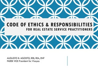 CODE OF ETHICS & RESPONSIBILITIES
FOR REAL ESTATE SERVICE PRACTITIONERS
AUGUSTO B. AGOSTO, REB, REA, ENP
PAREB VICE President for Visayas
 