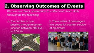 We can use direct observation to collect data from daily
life such as the following:
2. Observing Outcomes of Events
a. The number of cars
passing through a certain
junction between 7:00 AM
to 8:00 AM
b. The number of passengers
in a queue for counter service
at an airport.
 