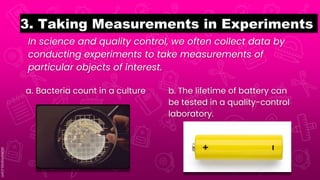 In science and quality control, we often collect data by
conducting experiments to take measurements of
particular objects of interest.
3. Taking Measurements in Experiments
a. Bacteria count in a culture b. The lifetime of battery can
be tested in a quality-control
laboratory.
 