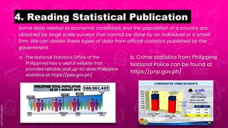 Some data related to economic conditions and the population of a country are
obtained by large scale surveys that cannot be done by an individual or a small
firm. We can obtain these types of data from official statistics published by the
government.
4. Reading Statistical Publication
a. The National Statistics Office of the
Philippines has a useful website that
provides reliable and up-to-date Philippine
statistics at https://psa.gov.ph/
b. Crime statistics from Philippine
National Police can be found at
https://pnp.gov.ph/
 