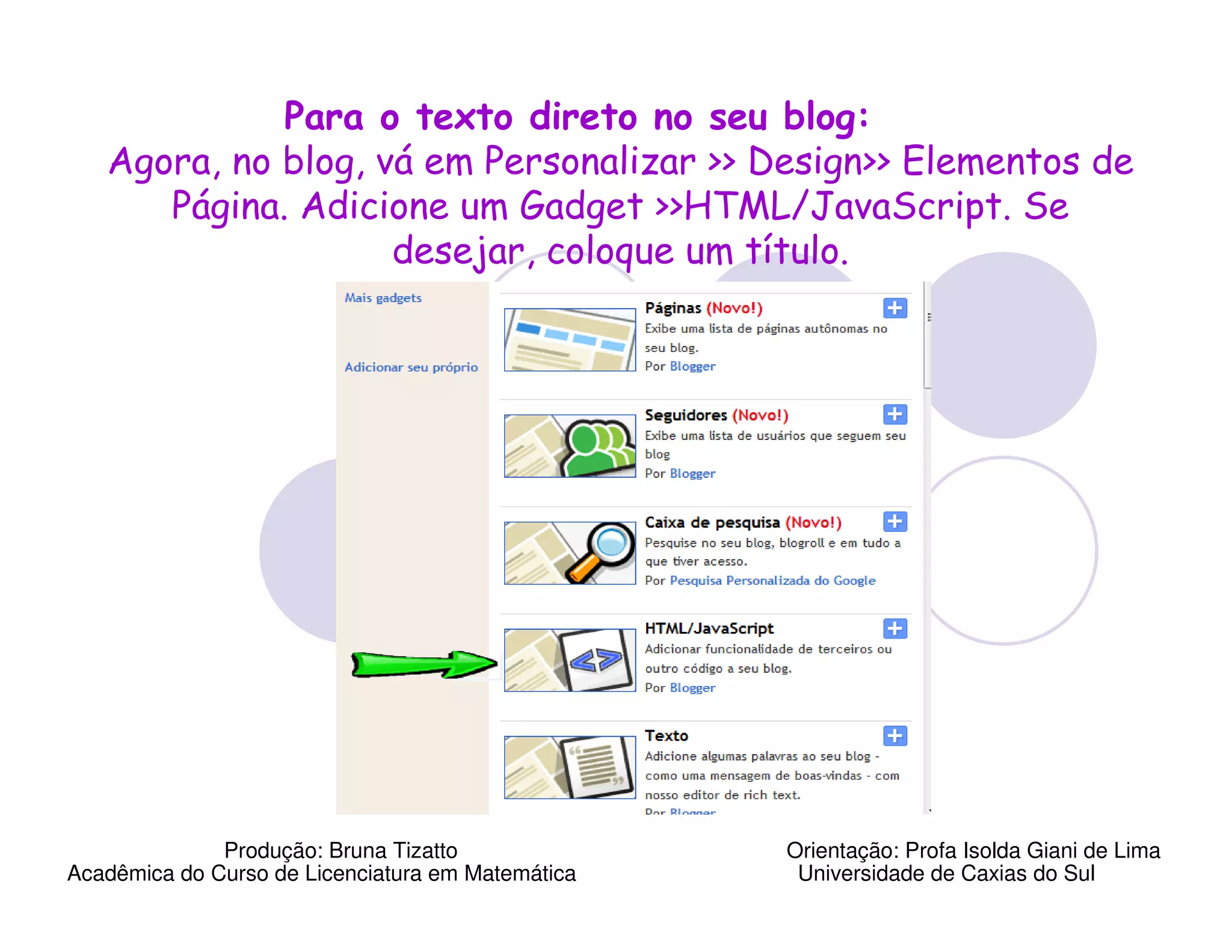 Para o texto direto no seu blog:
   Agora, no blog, vá em Personalizar >> Design>> Elementos de
      Página. Adicione um Gadget >>HTML/JavaScript. Se
                    desejar, coloque um título.




              Produção: Bruna Tizatto              Orientação: Profa Isolda Giani de Lima
Acadêmica do Curso de Licenciatura em Matemática    Universidade de Caxias do Sul
 