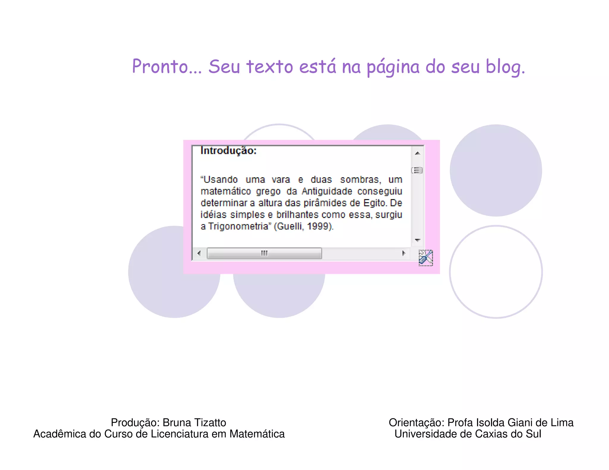 Pronto... Seu texto está na página do seu blog.




              Produção: Bruna Tizatto              Orientação: Profa Isolda Giani de Lima
Acadêmica do Curso de Licenciatura em Matemática    Universidade de Caxias do Sul
 