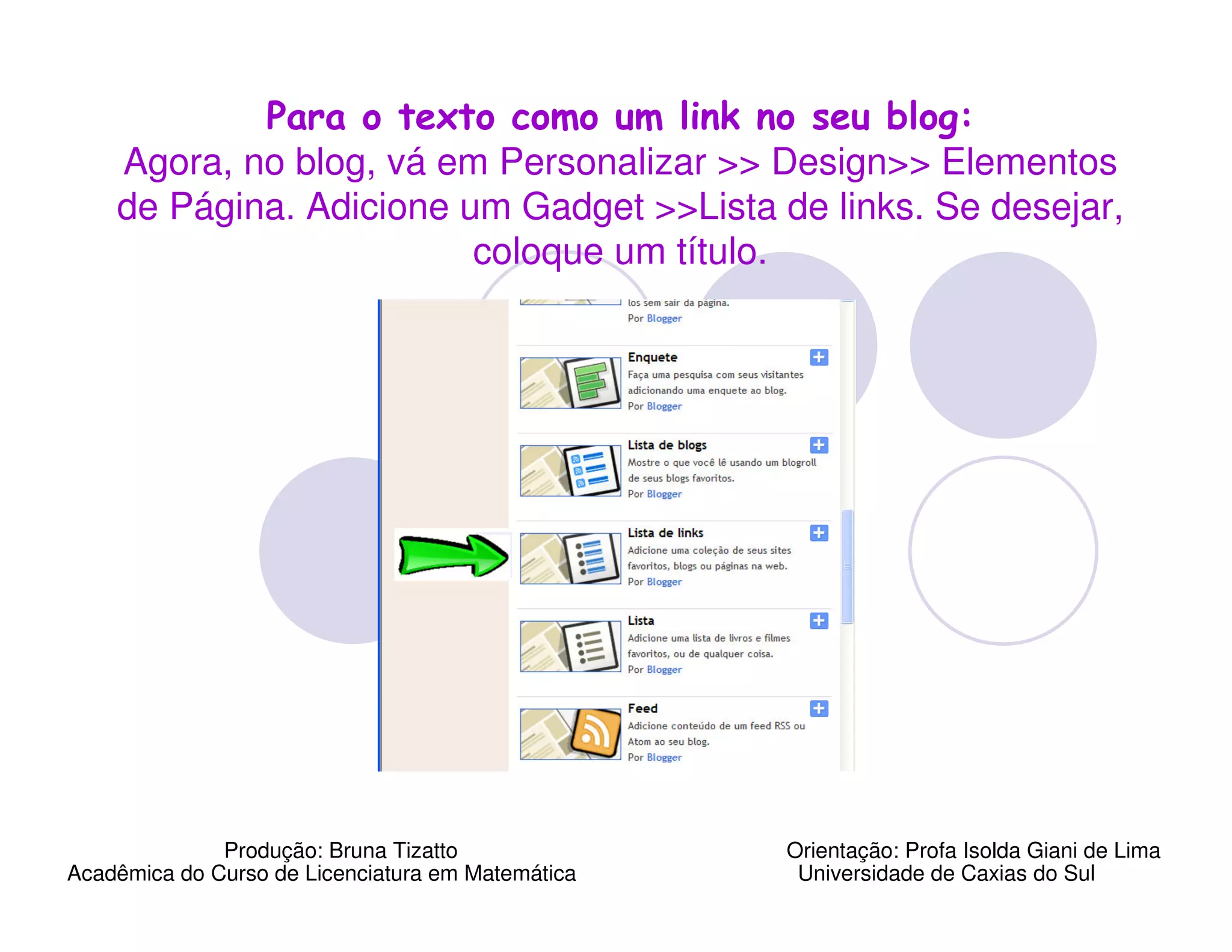 Para o texto como um link no seu blog:
    Agora, no blog, vá em Personalizar >> Design>> Elementos
    de Página. Adicione um Gadget >>Lista de links. Se desejar,
                         coloque um título.




              Produção: Bruna Tizatto              Orientação: Profa Isolda Giani de Lima
Acadêmica do Curso de Licenciatura em Matemática    Universidade de Caxias do Sul
 