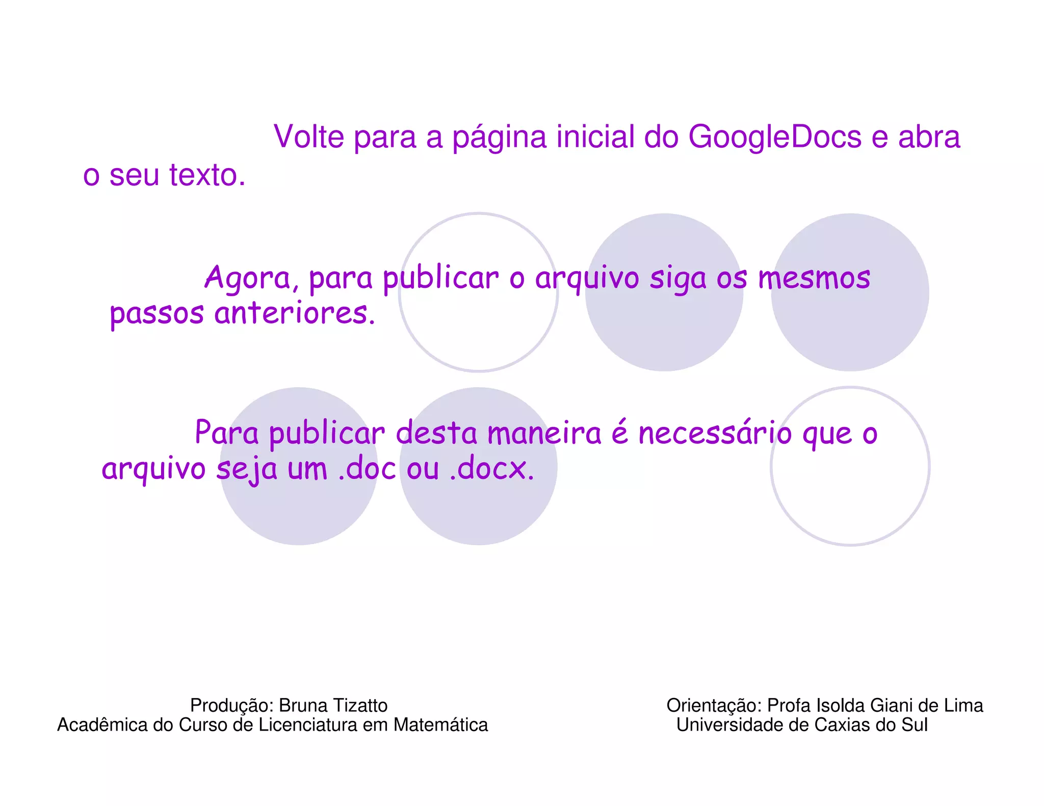 Volte para a página inicial do GoogleDocs e abra
  o seu texto.


           Agora, para publicar o arquivo siga os mesmos
     passos anteriores.


          Para publicar desta maneira é necessário que o
    arquivo seja um .doc ou .docx.




              Produção: Bruna Tizatto              Orientação: Profa Isolda Giani de Lima
Acadêmica do Curso de Licenciatura em Matemática    Universidade de Caxias do Sul
 