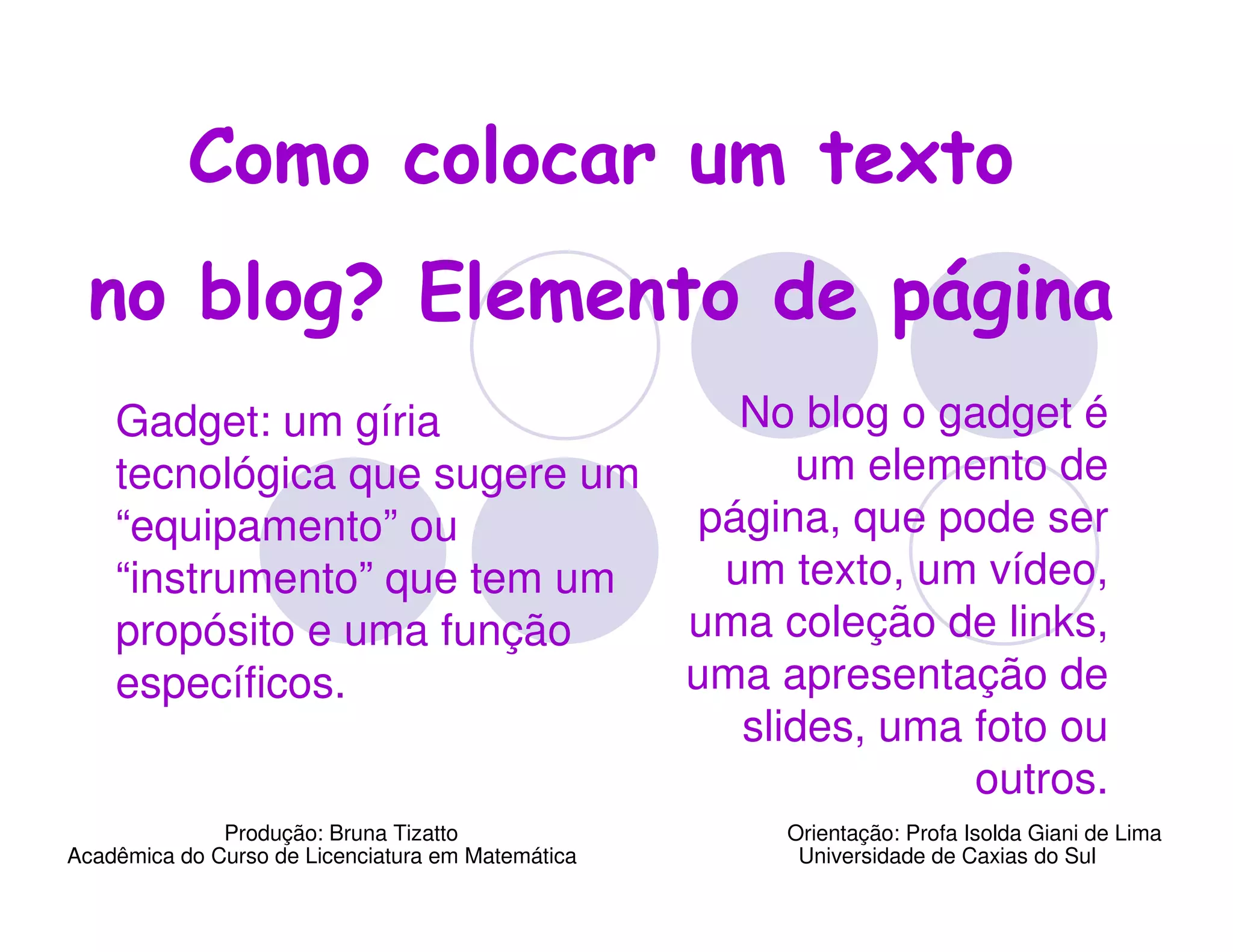 Como colocar um texto
  no blog? Elemento de página
    Gadget: um gíria                                  No blog o gadget é
    tecnológica que sugere um                            um elemento de
    “equipamento” ou                                página, que pode ser
    “instrumento” que tem um                         um texto, um vídeo,
    propósito e uma função                         uma coleção de links,
    específicos.                                   uma apresentação de
                                                      slides, uma foto ou
                                                                  outros.
              Produção: Bruna Tizatto                   Orientação: Profa Isolda Giani de Lima
Acadêmica do Curso de Licenciatura em Matemática         Universidade de Caxias do Sul
 