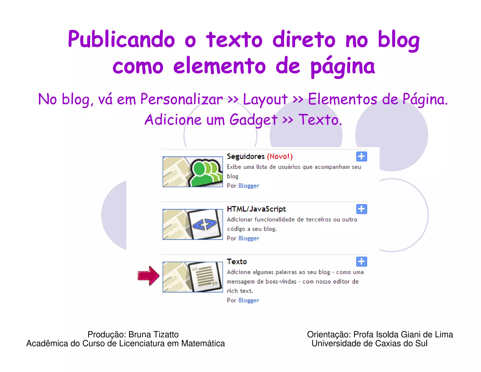 Publicando o texto direto no blog
              como elemento de página
  No blog, vá em Personalizar >> Layout >> Elementos de Página.
                 Adicione um Gadget >> Texto.




              Produção: Bruna Tizatto              Orientação: Profa Isolda Giani de Lima
Acadêmica do Curso de Licenciatura em Matemática    Universidade de Caxias do Sul
 