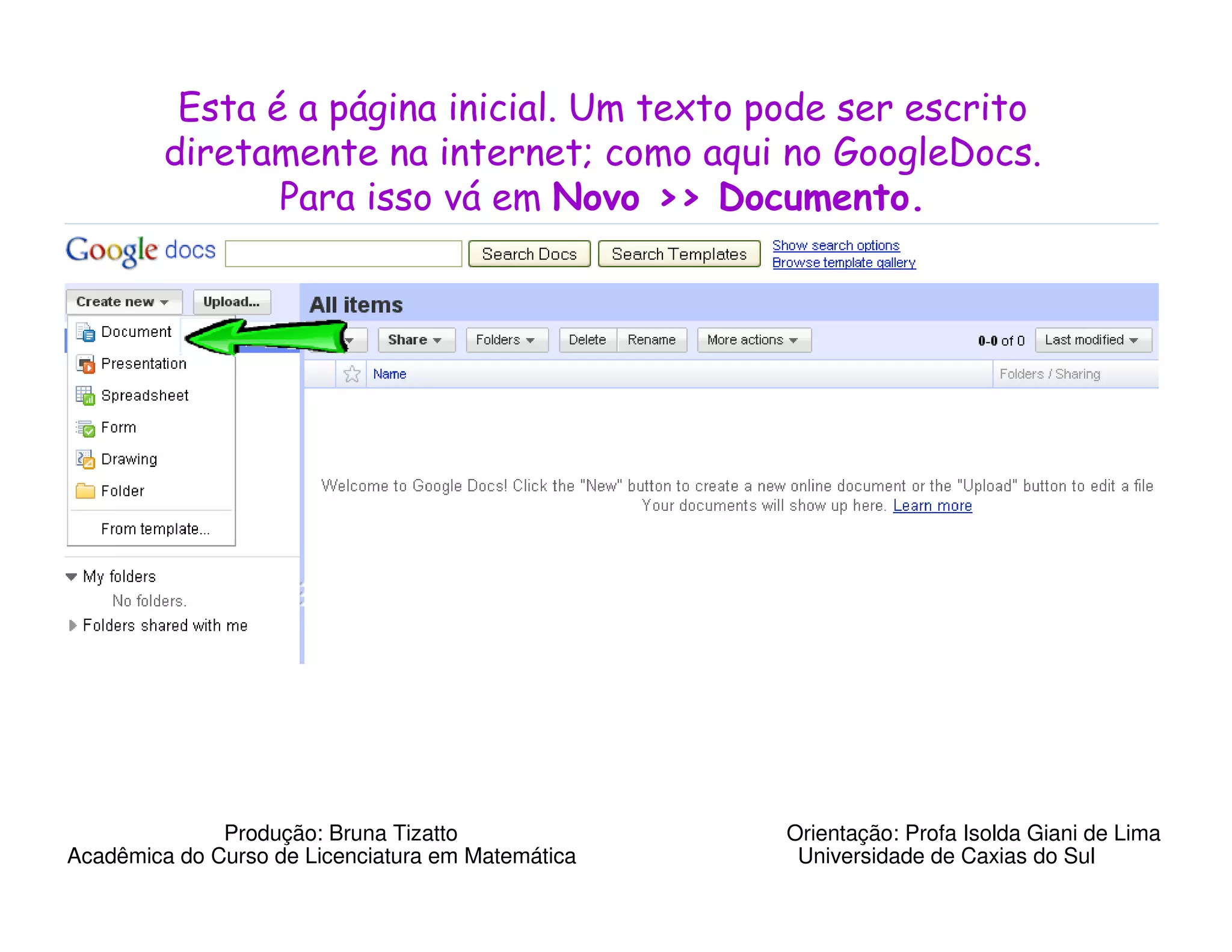 Esta é a página inicial. Um texto pode ser escrito
         diretamente na internet; como aqui no GoogleDocs.
                Para isso vá em Novo >> Documento.




              Produção: Bruna Tizatto              Orientação: Profa Isolda Giani de Lima
Acadêmica do Curso de Licenciatura em Matemática    Universidade de Caxias do Sul
 